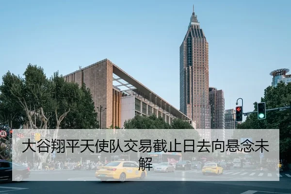 大谷翔平天使队交易截止日去向悬念未解