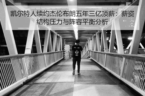凯尔特人续约杰伦布朗五年三亿顶薪：薪资结构压力与阵容平衡分析
